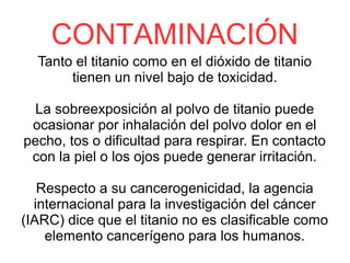 CONTAMINACIÓN
Tanto el titanio como en el dióxido de titanio
tienen un nivel bajo de toxicidad.
La sobreexposición al polvo de titanio puede
ocasionar por inhalación del polvo dolor en el
pecho, tos o dificultad para respirar. En contacto
con la piel o los ojos puede generar irritación.
Respecto a su cancerogenicidad, la agencia
internacional para la investigación del cáncer
(IARC) dice que el titanio no es clasificable como
elemento cancerígeno para los humanos.
 