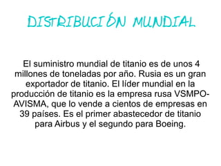 DISTRIBUCIÓN MUNDIAL
El suministro mundial de titanio es de unos 4
millones de toneladas por año. Rusia es un gran
exportador de titanio. El líder mundial en la
producción de titanio es la empresa rusa VSMPO-
AVISMA, que lo vende a cientos de empresas en
39 países. Es el primer abastecedor de titanio
para Airbus y el segundo para Boeing.
 