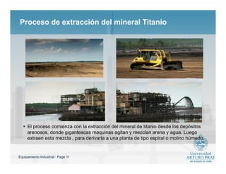 Equipamiento Industrial : Page 11
Proceso de extracción del mineral Titanio
 El proceso comienza con la extracción del mineral de titanio desde los depósitos
arenosos, donde gigantescas maquinas agitan y mezclan arena y agua. Luego
extraen esta mezcla , para derivarla a una planta de tipo espiral o molino húmedo.
 