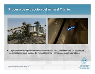 Equipamiento Industrial : Page 16
Proceso de extracción del mineral Titanio
 Luego el mineral se purifica en el llamado molino seco, donde se usa un separador
electroestático, para extraer del mineral ilmenita , el resto de los otros metales.
 