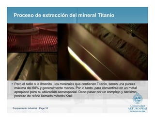 Equipamiento Industrial : Page 18
Proceso de extracción del mineral Titanio
 Pero el rutilo o la ilmenita , los minerales que contienen Titanio, tienen una pureza
máxima del 60% y generalmente menos. Por lo tanto ,para convertirse en un metal
apropiado para su utilización aeroespacial. Debe pasar por un complejo y carísimo
proceso de refino llamado método Kroll.
 