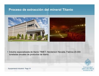 Equipamiento Industrial : Page 19
Proceso de extracción del mineral Titanio
 Indutria especializada de titanio TIMET, Henderson Nevada. Fabrica 20.000
toneladas anuales de productos de titanio.
 