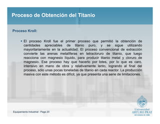 Equipamiento Industrial : Page 20
Proceso de Obtención del TitanioProceso de Obtención del Titanio
 El proceso Kroll fue el primer proceso que permitió la obtención de
cantidades apreciables de titanio puro, y se sigue utilizando
mayoritariamente en la actualidad. El proceso convencional de extracción
convierte las arenas metalíferas en tetracloruro de titanio, que luego
reacciona con magnesio líquido, para producir titanio metal y cloruro de
magnesio. Ese proceso hay que hacerlo por lotes, por lo que es caro,
intensivo en mano de obra y relativamente lento, logrando al final del
proceso, sólo unas pocas toneladas de titanio en cada reactor. La producción
masiva con este método es difícil, ya que presenta una serie de limitaciones.
Proceso Kroll:
 