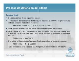 Equipamiento Industrial : Page 21
Proceso de Obtención del TitanioProceso de Obtención del Titanio
 El proceso consta de los siguientes pasos:
 1 - Obtención de tetracloruro de titanio por cloración a 1000°C, en presencia de
oxido de carbono, mediante la reacción:
2 FeTiO3 + 7 Cl2 + 6 C → 2 TiCl4 + 2 FeCl3 + 6 CO
 2 - Se purifica el tetracloruro de titanio mediante destilación fraccionada.
 3 - Se reduce el TiCl4 con magnesio o sodio molido en una atmósfera inerte, con
la reacción, si se utiliza el Sodio (Na) en el proceso se producen la siguiente
reacción:
TiCl4 + 4 Na → 4NaCl + Ti
 Si se utiliza el Magnesio (Mg) para purificarlo se produce la siguiente reacción:
TiCl4 + 2 Mg → Ti + 2 MgCl22
Esta proceso se lleva a cabo a una Temperatura aproximada de 800-850ºC
Proceso Kroll:
 