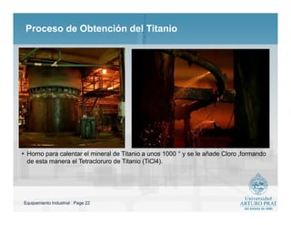 Equipamiento Industrial : Page 22
Proceso de Obtención del Titanio
 Horno para calentar el mineral de Titanio a unos 1000 ° y se le añade Cloro ,formando
de esta manera el Tetracloruro de Titanio (TiCl4).
 