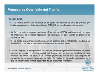 Equipamiento Industrial : Page 23
Proceso de Obtención del TitanioProceso de Obtención del Titanio
 4 - El titanio forma una esponja en la pared del reactor, la cual se purifica por
lixiviación con ácido clorhídrico diluido. El MgCl2 se recicla electrolíticamente.
 5 - Se compacta la esponja resultante. Si se reduce el TiCl4 mediante sodio en lugar
de magnesio, la esponja resultante es granular, lo que facilita el proceso de
compactación.
 6 - Se funde la esponja en un horno con un crisol de cobre refrigerado, mediante un
arco eléctrico de electrodo consumible en una atmósfera inerte.
 Una vez llegado a este punto el proceso se terminaría pero en ocasiones se desea
mejorar la pureza y homogeneidad del lingote por lo que se repetiría el paso
anterior, es decir; se realiza un primer procesado en el cual los lingotes se
convierten en productos generales de taller. Se realiza un segundo procesado, en el
que se obtienen las formas acabadas de los productos realizados.
Proceso Kroll:
 