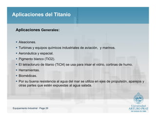 Equipamiento Industrial : Page 26
Aplicaciones del TitanioAplicaciones del Titanio
 Aleaciones.
 Turbinas y equipos químicos industriales de aviación, y marinos.
 Aeronáutica y espacial.
 Pigmento blanco (TiO2).
 El tetracloruro de titanio (TiCl4) se usa para irisar el vidrio, cortinas de humo.
 Herramientas.
 Biomédicas.
 Por su buena resistencia al agua del mar se utiliza en ejes de propulsión, aparejos y
otras partes que estén expuestas al agua salada.
Aplicaciones Generales:
 