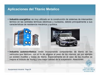 Equipamiento Industrial : Page 28
Aplicaciones del Titanio MetalicoAplicaciones del Titanio Metalico
 Industria energética: es muy utilizado en la construcción de sistemas de intercambio
térmico en las centrales térmicas eléctricas y nucleares, debido principalmente a sus
características de resistencia mecánica y química.
 Industria automovilística: están incorporando componentes de titanio en los
vehículos que fabrican, con el fin de aligerar el peso de los mismos, así por ejemplo
ya existen muelles y bielas de titanio. Especialmente en el caso de los muelles se
mejora el módulo de Young y una mejor calidad de la suspensión. Aleaciones.
 