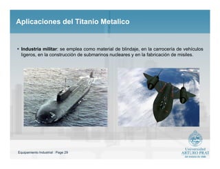 Equipamiento Industrial : Page 29
Aplicaciones del Titanio MetalicoAplicaciones del Titanio Metalico
 Industria militar: se emplea como material de blindaje, en la carrocería de vehículos
ligeros, en la construcción de submarinos nucleares y en la fabricación de misiles.
 