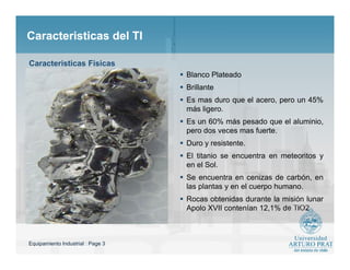 Equipamiento Industrial : Page 3
Caracteristicas del TICaracteristicas del TI
 Blanco Plateado
 Brillante
 Es mas duro que el acero, pero un 45%
más ligero.
 Es un 60% más pesado que el aluminio,
pero dos veces mas fuerte.
 Duro y resistente.
 El titanio se encuentra en meteoritos y
en el Sol.
 Se encuentra en cenizas de carbón, en
las plantas y en el cuerpo humano.
 Rocas obtenidas durante la misión lunar
Apolo XVII contenían 12,1% de TiO2
Caracteristicas Fisicas
 
