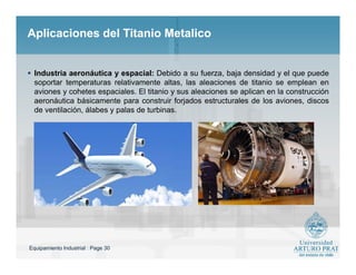 Equipamiento Industrial : Page 30
Aplicaciones del Titanio MetalicoAplicaciones del Titanio Metalico
 Industria aeronáutica y espacial: Debido a su fuerza, baja densidad y el que puede
soportar temperaturas relativamente altas, las aleaciones de titanio se emplean en
aviones y cohetes espaciales. El titanio y sus aleaciones se aplican en la construcción
aeronáutica básicamente para construir forjados estructurales de los aviones, discos
de ventilación, álabes y palas de turbinas.
 