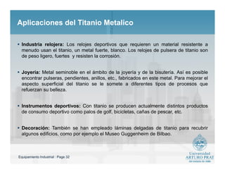 Equipamiento Industrial : Page 32
Aplicaciones del Titanio MetalicoAplicaciones del Titanio Metalico
 Industria relojera: Los relojes deportivos que requieren un material resistente a
menudo usan el titanio, un metal fuerte, blanco. Los relojes de pulsera de titanio son
de peso ligero, fuertes y resisten la corrosión.
 Joyería: Metal seminoble en el ámbito de la joyería y de la bisutería. Así es posible
encontrar pulseras, pendientes, anillos, etc., fabricados en este metal. Para mejorar el
aspecto superficial del titanio se le somete a diferentes tipos de procesos que
refuerzan su belleza.
 Instrumentos deportivos: Con titanio se producen actualmente distintos productos
de consumo deportivo como palos de golf, bicicletas, cañas de pescar, etc.
 Decoración: También se han empleado láminas delgadas de titanio para recubrir
algunos edificios, como por ejemplo el Museo Guggenheim de Bilbao.
 