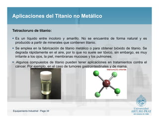 Equipamiento Industrial : Page 34
Aplicaciones del Titanio no MetálicoAplicaciones del Titanio no Metálico
 Es un líquido entre incoloro y amarillo. No se encuentra de forma natural y es
producido a partir de minerales que contienen titanio.
 Se emplea en la fabricación de titanio metálico o para obtener bióxido de titanio. Se
degrada rápidamente en el aire, por lo que no suele ser tóxico, sin embargo, es muy
irritante a los ojos, la piel, membranas mucosas y los pulmones.
 Algunos compuestos de titanio pueden tener aplicaciones en tratamientos contra el
cáncer. Por ejemplo, en el caso de tumores gastrointestinales y de mama.
Tetracloruro de titanio:
 