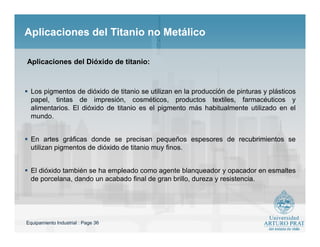Equipamiento Industrial : Page 36
Aplicaciones del Titanio no MetálicoAplicaciones del Titanio no Metálico
 Los pigmentos de dióxido de titanio se utilizan en la producción de pinturas y plásticos
papel, tintas de impresión, cosméticos, productos textiles, farmacéuticos y
alimentarios. El dióxido de titanio es el pigmento más habitualmente utilizado en el
mundo.
 En artes gráficas donde se precisan pequeños espesores de recubrimientos se
utilizan pigmentos de dióxido de titanio muy finos.
 El dióxido también se ha empleado como agente blanqueador y opacador en esmaltes
de porcelana, dando un acabado final de gran brillo, dureza y resistencia.
Aplicaciones del Dióxido de titanio:
 