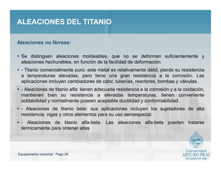 Equipamiento industrial : Page 38
ALEACIONES DEL TITANIOALEACIONES DEL TITANIO
 Se distinguen aleaciones moldeables, que no se deforman suficientemente y
aleaciones hechurables, en función de la facilidad de deformación.
 - Titanio comercialmente puro: este metal es relativamente débil, pierde su resistencia
a temperaturas elevadas, pero tiene una gran resistencia a la corrosión. Las
aplicaciones incluyen cambiadores de calor, tuberías, reactores, bombas y válvulas.
 - Aleaciones de titanio alfa: tienen adecuada resistencia a la corrosión y a la oxidación,
mantienen bien su resistencia a elevadas temperaturas, tienen conveniente
soldabilidad y normalmente poseen aceptable ductilidad y conformabilidad.
 - Aleaciones de titanio beta: sus aplicaciones incluyen los sujetadores de alta
resistencia, vigas y otros elementos para su uso aeroespacial.
 - Aleaciones de titanio alfa-beta. Las aleaciones alfa-beta pueden tratarse
térmicamente para obtener altas
Aleaciones no férreas:
 