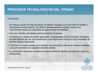 Equipamiento Industrial : Page 39
PROCESOS TECNOLÓGICOS DEL TITANIOPROCESOS TECNOLÓGICOS DEL TITANIO
 Se realiza cuando se trata de piezas de diseño complejo que hace difícil el forjado o
mecanizado de las mismas. Se utilizan diversas piezas fundidas, desde muy
voluminosas hasta muy pequeñas de aplicaciones biomédicas.
 Hay dos métodos principales para la fundición de piezas:
 Fundición por moldeo de grafito apisonado, recomendado para la fundición de piezas
de gran tamaño por ser el procedimiento más económico porque no hay necesidad de
fabricar moldes especiales.
 Fundición a la cera perdida, es el método más apropiado para fundir piezas pequeñas
y de gran precisión con acabados de alta calidad.
 La verificación de piezas fundidas se realiza mediante líquidos penetrantes, rayos X o
ultrasonidos.
Fundición:
 