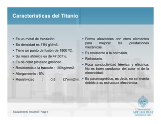 Equipamiento Industrial : Page 4
Caracteristicas del TitanioCaracteristicas del Titanio
 Es un metal de transición.
 Su densidad es 4'54 g/dm3.
 Tiene un punto de fusión de 1800 ºC.
 Su masa atómica es de 47,867 u.
 Es de color plateado grisáceo.
 Resistencia a la tracción : 100kg/mm2.
 Alargamiento : 5%
 Resistividad : 0,8 Ω*mm2/m.
 Forma aleaciones con otros elementos
para mejorar las prestaciones
mecánicas.
 Es resistente a la corrosión.
 Refractario.
 Poca conductividad térmica y eléctrica:
No es buen conductor del calor ni de la
electricidad.
 Es paramagnético, es decir, no se imanta
debido a su estructura electrónica.
 