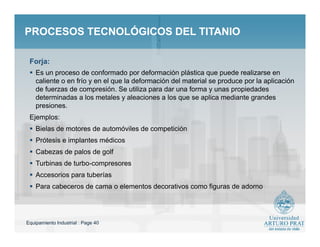 Equipamiento Industrial : Page 40
PROCESOS TECNOLÓGICOS DEL TITANIOPROCESOS TECNOLÓGICOS DEL TITANIO
 Es un proceso de conformado por deformación plástica que puede realizarse en
caliente o en frío y en el que la deformación del material se produce por la aplicación
de fuerzas de compresión. Se utiliza para dar una forma y unas propiedades
determinadas a los metales y aleaciones a los que se aplica mediante grandes
presiones.
Ejemplos:
 Bielas de motores de automóviles de competición
 Prótesis e implantes médicos
 Cabezas de palos de golf
 Turbinas de turbo-compresores
 Accesorios para tuberías
 Para cabeceros de cama o elementos decorativos como figuras de adorno
Forja:
 