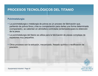 Equipamiento Industrial : Page 42
PROCESOS TECNOLÓGICOS DEL TITANIOPROCESOS TECNOLÓGICOS DEL TITANIO
 La pulvimetalurgia o metalurgia de polvos es un proceso de fabricación que,
partiendo de polvos finos y tras su compactación para darles una forma determinada
(compactado), se calientan en atmósfera controlada (sinterizados)para la obtención
de la pieza.
 La pulvimetalurgia del titanio se utiliza para la fabricación de piezas complejas de
espesores muy pequeños.
 Otros procesos son la extrusión, mecanizado, fresado químico o rectificación de
precisión.
Pulvimetalurgia:
 
