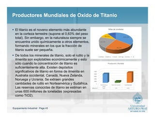 Equipamiento Industrial : Page 43
Productores Mundiales de Oxido de TitanioProductores Mundiales de Oxido de Titanio
 El titanio es el noveno elemento más abundante
en la corteza terrestre (supone el 0,63% del peso
total). Sin embargo, en la naturaleza siempre se
encuentra unido químicamente a otros elementos,
formando minerales en los que la fracción de
titanio suele ser pequeña.
 De todos los minerales de titanio, solo el rutilo y la
ilmenita son explotables económicamente y esto
sólo cuando la concentración de titanio es
suficientemente alta. Existen depósitos
significativos de titanio en forma de ilmenita en
Australia occidental, Canadá, Nueva Zelanda,
Noruega y Ucrania. Se extraen grandes
cantidades de rutilo en Norteamérica y Sudáfrica.
Las reservas conocidas de titanio se estiman en
unas 600 millones de toneladas (expresadas
como TiO2).
 