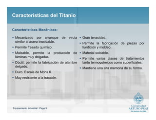 Equipamiento Industrial : Page 5
Caracteristicas del TitanioCaracteristicas del Titanio
 Mecanizado por arranque de viruta
similar al acero inoxidable.
 Permite fresado químico.
 Maleable, permite la producción de
láminas muy delgadas.
 Dúctil, permite la fabricación de alambre
delgado.
 Duro. Escala de Mohs 6.
 Muy resistente a la tracción.
 Gran tenacidad.
 Permite la fabricación de piezas por
fundición y moldeo.
 Material soldable.
 Permite varias clases de tratamientos
tanto termoquímicos como superficiales.
 Mantiene una alta memoria de su forma.
Caracteristicas Mecánicas:
 