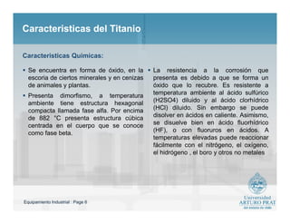Equipamiento Industrial : Page 6
Caracteristicas del TitanioCaracteristicas del Titanio
 Se encuentra en forma de óxido, en la
escoria de ciertos minerales y en cenizas
de animales y plantas.
 Presenta dimorfismo, a temperatura
ambiente tiene estructura hexagonal
compacta llamada fase alfa. Por encima
de 882 °C presenta estructura cúbica
centrada en el cuerpo que se conoce
como fase beta.
 La resistencia a la corrosión que
presenta es debido a que se forma un
óxido que lo recubre. Es resistente a
temperatura ambiente al ácido sulfúrico
(H2SO4) diluido y al ácido clorhídrico
(HCl) diluido. Sin embargo se puede
disolver en ácidos en caliente. Asimismo,
se disuelve bien en ácido fluorhídrico
(HF), o con fluoruros en ácidos. A
temperaturas elevadas puede reaccionar
fácilmente con el nitrógeno, el oxígeno,
el hidrógeno , el boro y otros no metales
Caracteristicas Quimicas:
 