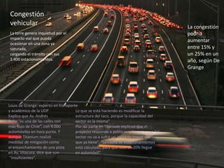 Louis de Grange: experto en transportey académico de la UDP Congestión  vehicularLacongestión podría aumentarentre 15% y un 25% en un año, según De Grange La torre genera inquietud por elimpacto vial que pueda ocasionar en una zona ya saturada,cargando el tránsito con sus 1.400 estacionamientos.Louis de Grange: experto en transportey académico de la UDP Explica que Av. AndrésBello “es una de las calles conmás flujo de Chile”, con 4.000automóviles en hora punta. Yaunque Titanium realizómedidas de mitigación como el ensanchamiento de una pistaen Av. Vitacura, dice que son“insuficientes”.Lo que se está haciendo es modificar la estructura del taco, porque la capacidad delsector es la misma”Por  su parte en Titanium explican que elproyecto responde a políticas urbanas y que “el sector no va a sufrir un impacto mayor delque ya tiene”. “La cuota de estacionamientos está calculado, para que sólo un 20% llegueen automóvil”.