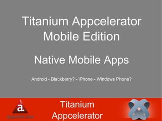 Titanium Appcelerator Titanium Appcelerator Mobile Edition Native Mobile Apps Android - Blackberry? - iPhone - Windows Phone? 