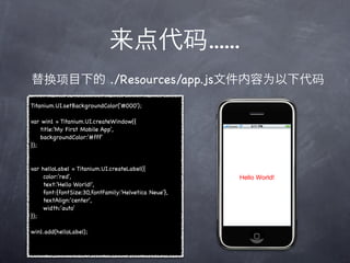 ......
                               ./Resources/app.js
Titanium.UI.setBackgroundColor('#000');

var win1 = Titanium.UI.createWindow({
    title:'My First Mobile App',
    backgroundColor:'#fff'
});


var   helloLabel = Titanium.UI.createLabel({
!     color:'red',
!     text:'Hello World!',
!     font:{fontSize:30,fontFamily:'Helvetica Neue'},
!     textAlign:'center',
!     width:'auto'
});

win1.add(helloLabel);
 