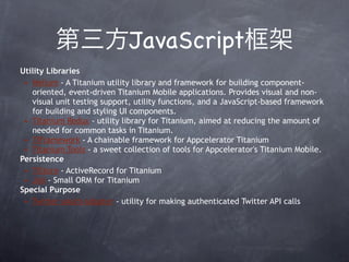 JavaScript
Utility Libraries
 • Helium - A Titanium utility library and framework for building component-
   oriented, event-driven Titanium Mobile applications. Provides visual and non-
   visual unit testing support, utility functions, and a JavaScript-based framework
   for building and styling UI components.
 • Titanium Redux - utility library for Titanium, aimed at reducing the amount of
   needed for common tasks in Titanium.
 • TiFramework - A chainable framework for Appcelerator Titanium
 • Titanium Tools - a sweet collection of tools for Appcelerator's Titanium Mobile.
Persistence
 • TiStore - ActiveRecord for Titanium
 • Joli - Small ORM for Titanium
Special Purpose
 • Twitter oAuth Adapter - utility for making authenticated Twitter API calls
 