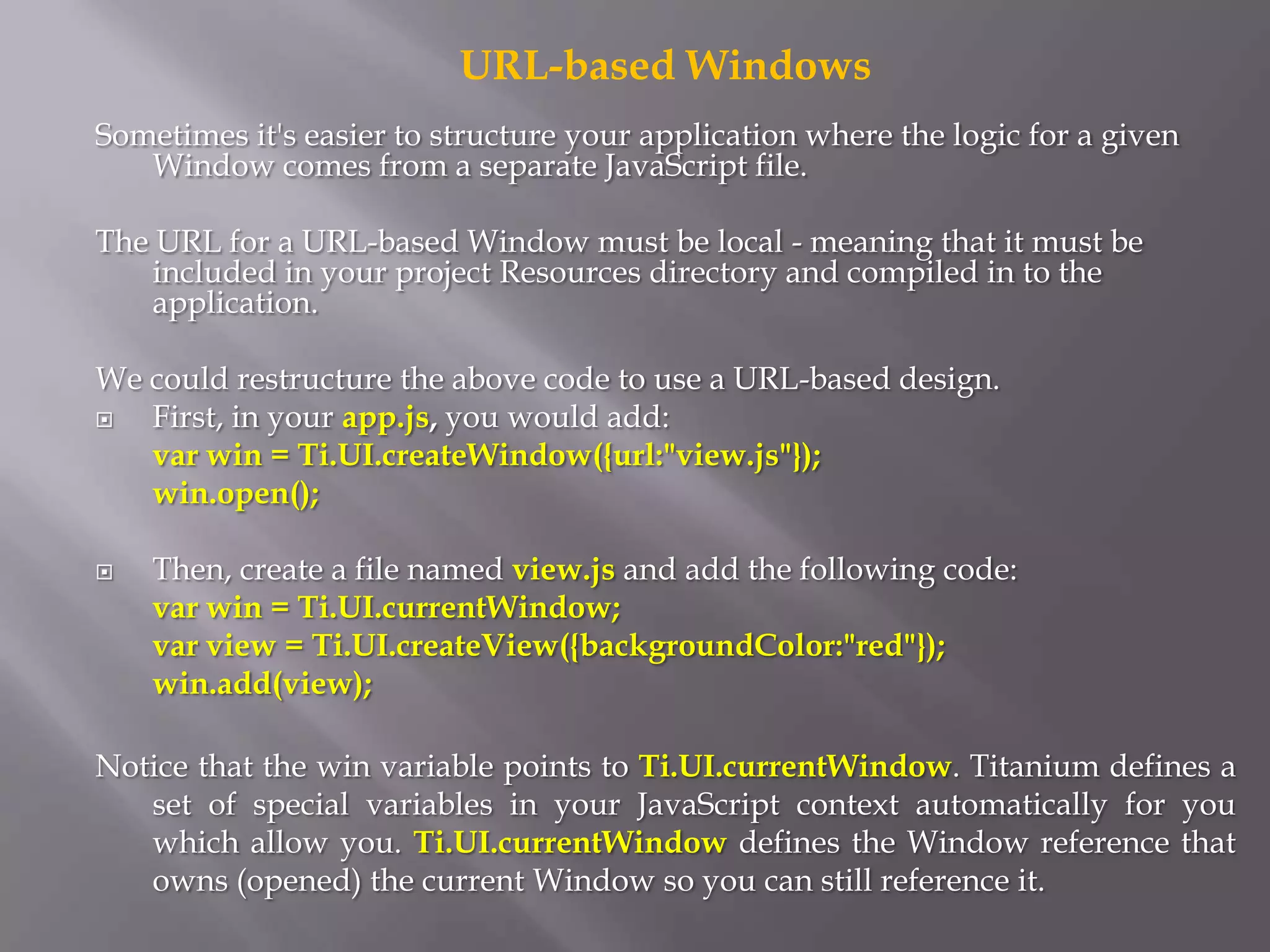URL-based Windows
Sometimes it's easier to structure your application where the logic for a given
   Window comes from a separate JavaScript file.

The URL for a URL-based Window must be local - meaning that it must be
    included in your project Resources directory and compiled in to the
    application.

We could restructure the above code to use a URL-based design.
  First, in your app.js, you would add:
   var win = Ti.UI.createWindow({url:"view.js"});
   win.open();

   Then, create a file named view.js and add the following code:
    var win = Ti.UI.currentWindow;
    var view = Ti.UI.createView({backgroundColor:"red"});
    win.add(view);

Notice that the win variable points to Ti.UI.currentWindow. Titanium defines a
   set of special variables in your JavaScript context automatically for you
   which allow you. Ti.UI.currentWindow defines the Window reference that
   owns (opened) the current Window so you can still reference it.
 
