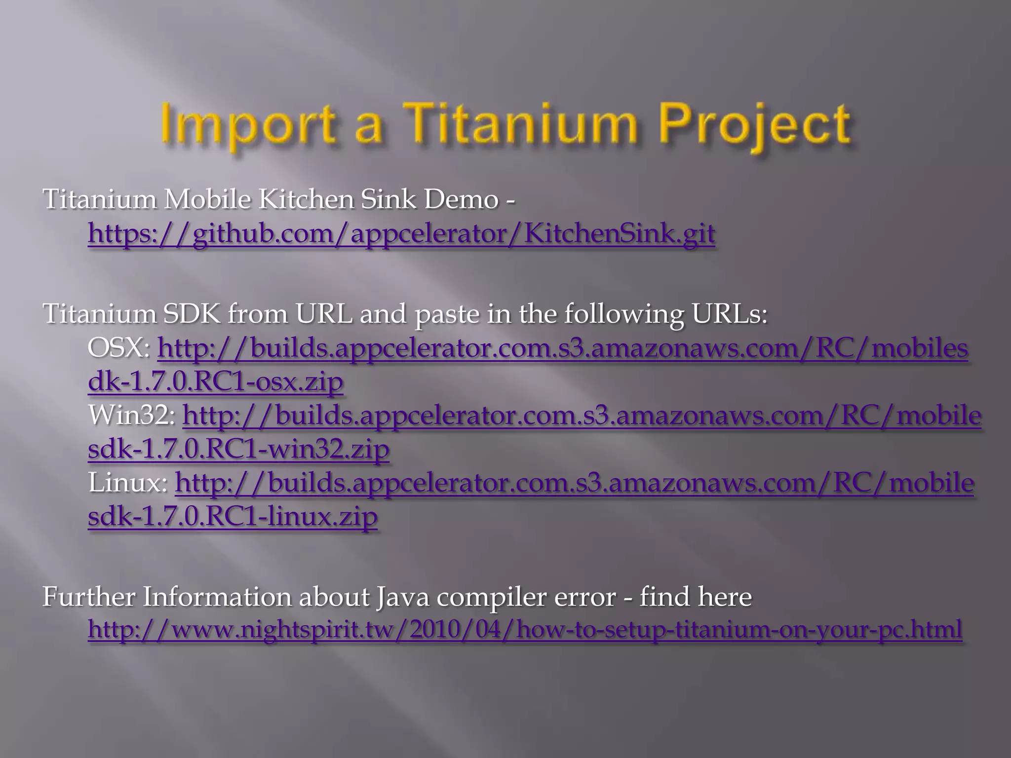 Titanium Mobile Kitchen Sink Demo -
    https://github.com/appcele​rator/KitchenSink.git

Titanium SDK from URL and paste in the following URLs:
    OSX: http://builds.appcelerator​.com.s3.amazonaws.com/RC/m​obiles
    dk-1.7.0.RC1-osx.zip
    Win32: http://builds.appcelerator​.com.s3.amazonaws.com/RC/m​obile
    sdk-1.7.0.RC1-win32.z​ip
    Linux: http://builds.appcelerator​.com.s3.amazonaws.com/RC/m​obile
    sdk-1.7.0.RC1-linux.z​ip

Further Information about Java compiler error - find here
   http://www.nightspirit.tw/​2010/04/how-to-setup-titan​ium-on-your-pc.html
 