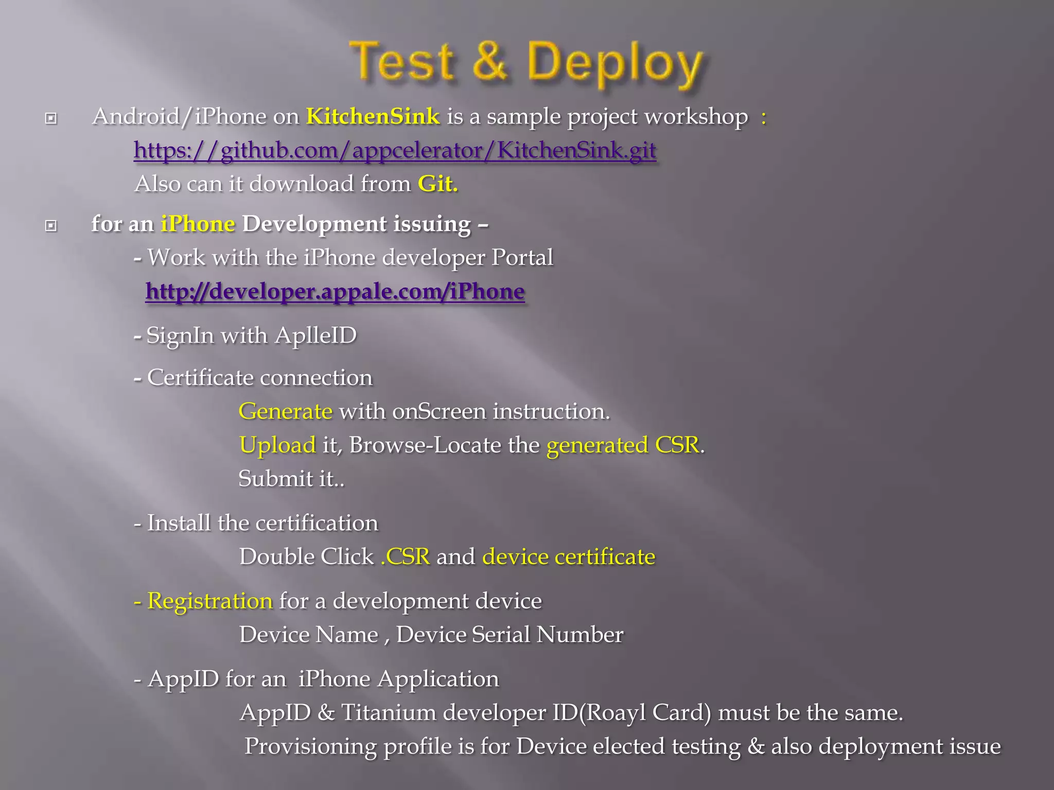    Android/iPhone on KitchenSink is a sample project workshop :
       https://github.com/appcelerator/KitchenSink.git
       Also can it download from Git.
   for an iPhone Development issuing –
        - Work with the iPhone developer Portal
          http://developer.appale.com/iPhone
       - SignIn with AplleID
       - Certificate connection
                  Generate with onScreen instruction.
                  Upload it, Browse-Locate the generated CSR.
                  Submit it..
       - Install the certification
                   Double Click .CSR and device certificate
       - Registration for a development device
                  Device Name , Device Serial Number
       - AppID for an iPhone Application
                AppID & Titanium developer ID(Roayl Card) must be the same.
                 Provisioning profile is for Device elected testing & also deployment issue
 