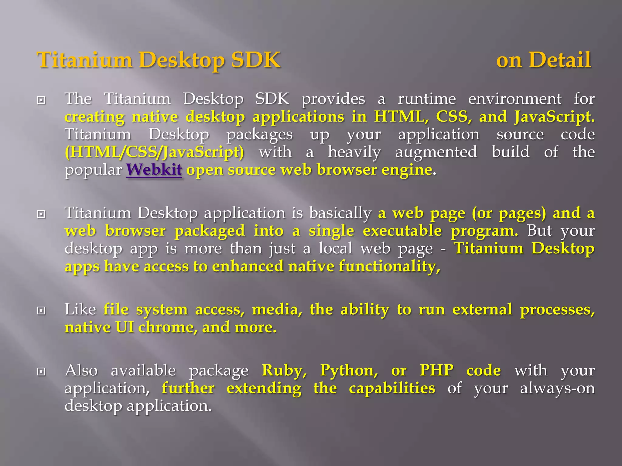 Titanium Desktop SDK                                        on Detail
   The Titanium Desktop SDK provides a runtime environment for
    creating native desktop applications in HTML, CSS, and JavaScript.
    Titanium Desktop packages up your application source code
    (HTML/CSS/JavaScript) with a heavily augmented build of the
    popular Webkit open source web browser engine.

   Titanium Desktop application is basically a web page (or pages) and a
    web browser packaged into a single executable program. But your
    desktop app is more than just a local web page - Titanium Desktop
    apps have access to enhanced native functionality,

   Like file system access, media, the ability to run external processes,
    native UI chrome, and more.

   Also available package Ruby, Python, or PHP code with your
    application, further extending the capabilities of your always-on
    desktop application.
 