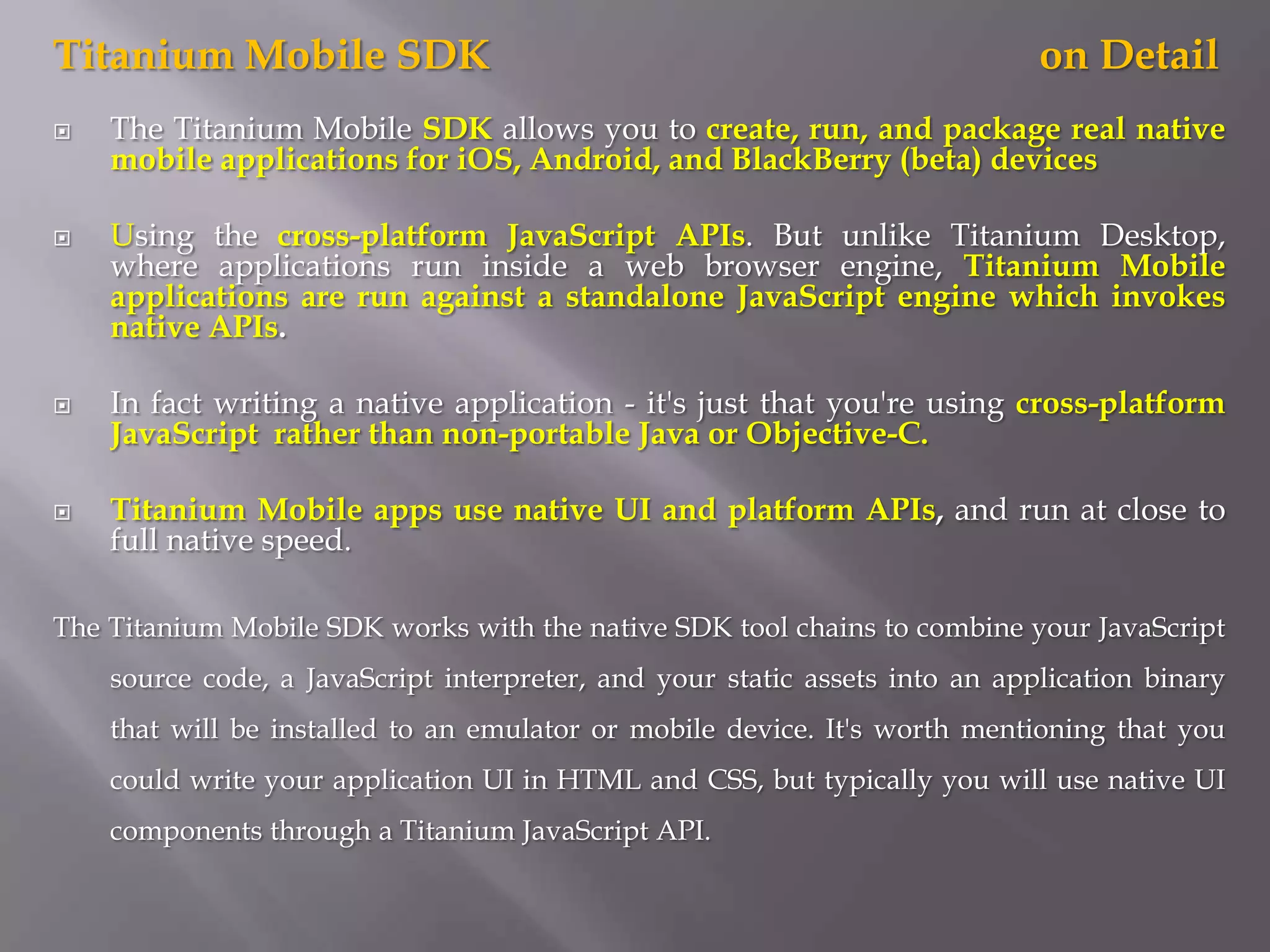 Titanium Mobile SDK                                                          on Detail
   The Titanium Mobile SDK allows you to create, run, and package real native
    mobile applications for iOS, Android, and BlackBerry (beta) devices

   Using the cross-platform JavaScript APIs. But unlike Titanium Desktop,
    where applications run inside a web browser engine, Titanium Mobile
    applications are run against a standalone JavaScript engine which invokes
    native APIs.

   In fact writing a native application - it's just that you're using cross-platform
    JavaScript rather than non-portable Java or Objective-C.

   Titanium Mobile apps use native UI and platform APIs, and run at close to
    full native speed.

The Titanium Mobile SDK works with the native SDK tool chains to combine your JavaScript
    source code, a JavaScript interpreter, and your static assets into an application binary
    that will be installed to an emulator or mobile device. It's worth mentioning that you
    could write your application UI in HTML and CSS, but typically you will use native UI
    components through a Titanium JavaScript API.
 