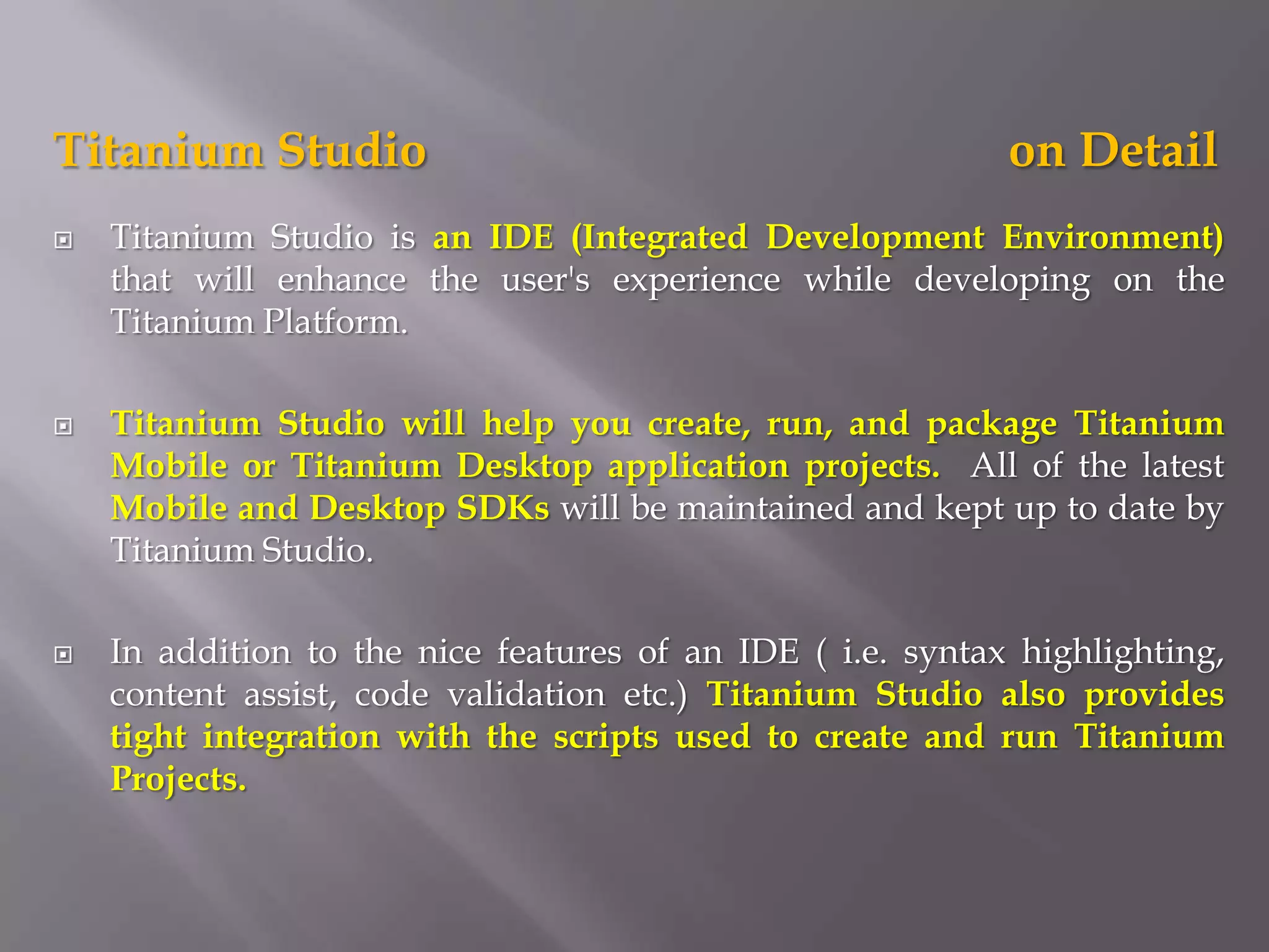 Titanium Studio                                             on Detail
   Titanium Studio is an IDE (Integrated Development Environment)
    that will enhance the user's experience while developing on the
    Titanium Platform.

   Titanium Studio will help you create, run, and package Titanium
    Mobile or Titanium Desktop application projects. All of the latest
    Mobile and Desktop SDKs will be maintained and kept up to date by
    Titanium Studio.

   In addition to the nice features of an IDE ( i.e. syntax highlighting,
    content assist, code validation etc.) Titanium Studio also provides
    tight integration with the scripts used to create and run Titanium
    Projects.
 