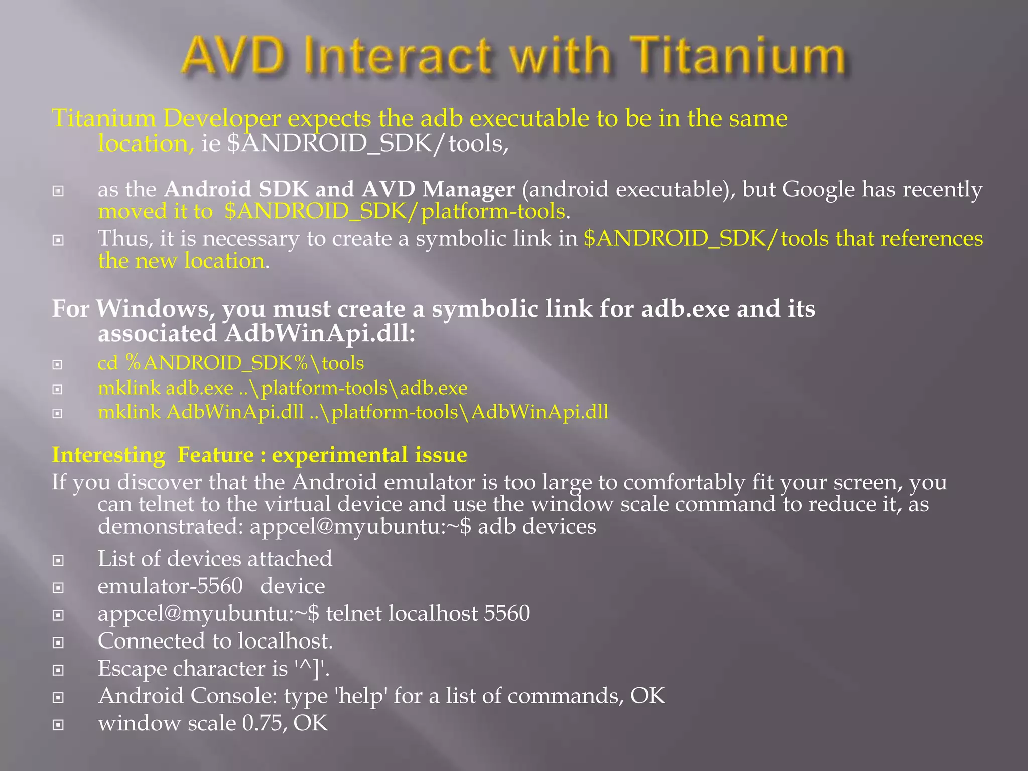 Titanium Developer expects the adb executable to be in the same
    location, ie $ANDROID_SDK/tools,
   as the Android SDK and AVD Manager (android executable), but Google has recently
    moved it to $ANDROID_SDK/platform-tools.
   Thus, it is necessary to create a symbolic link in $ANDROID_SDK/tools that references
    the new location.

For Windows, you must create a symbolic link for adb.exe and its
    associated AdbWinApi.dll:
   cd %ANDROID_SDK%tools
   mklink adb.exe ..platform-toolsadb.exe
   mklink AdbWinApi.dll ..platform-toolsAdbWinApi.dll

Interesting Feature : experimental issue
If you discover that the Android emulator is too large to comfortably fit your screen, you
     can telnet to the virtual device and use the window scale command to reduce it, as
     demonstrated: appcel@myubuntu:~$ adb devices
    List of devices attached
    emulator-5560 device
    appcel@myubuntu:~$ telnet localhost 5560
    Connected to localhost.
    Escape character is '^]'.
    Android Console: type 'help' for a list of commands, OK
    window scale 0.75, OK
 