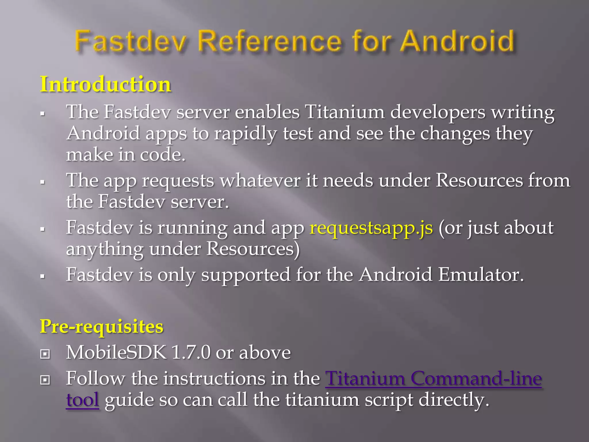 Introduction
   The Fastdev server enables Titanium developers writing
    Android apps to rapidly test and see the changes they
    make in code.
   The app requests whatever it needs under Resources from
    the Fastdev server.
   Fastdev is running and app requestsapp.js (or just about
    anything under Resources)
   Fastdev is only supported for the Android Emulator.

Pre-requisites
 MobileSDK 1.7.0 or above

 Follow the instructions in the Titanium Command-line
   tool guide so can call the titanium script directly.
 