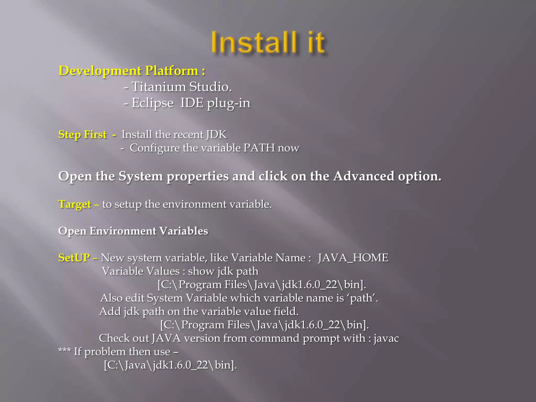 Development Platform :
        - Titanium Studio.
        - Eclipse IDE plug-in

Step First - Install the recent JDK
             - Configure the variable PATH now

Open the System properties and click on the Advanced option.

Target – to setup the environment variable.

Open Environment Variables

SetUP – New system variable, like Variable Name : JAVA_HOME
          Variable Values : show jdk path
                      [C:Program FilesJavajdk1.6.0_22bin].
          Also edit System Variable which variable name is ‘path’.
          Add jdk path on the variable value field.
                       [C:Program FilesJavajdk1.6.0_22bin].
          Check out JAVA version from command prompt with : javac
*** If problem then use –
           [C:Javajdk1.6.0_22bin].
 