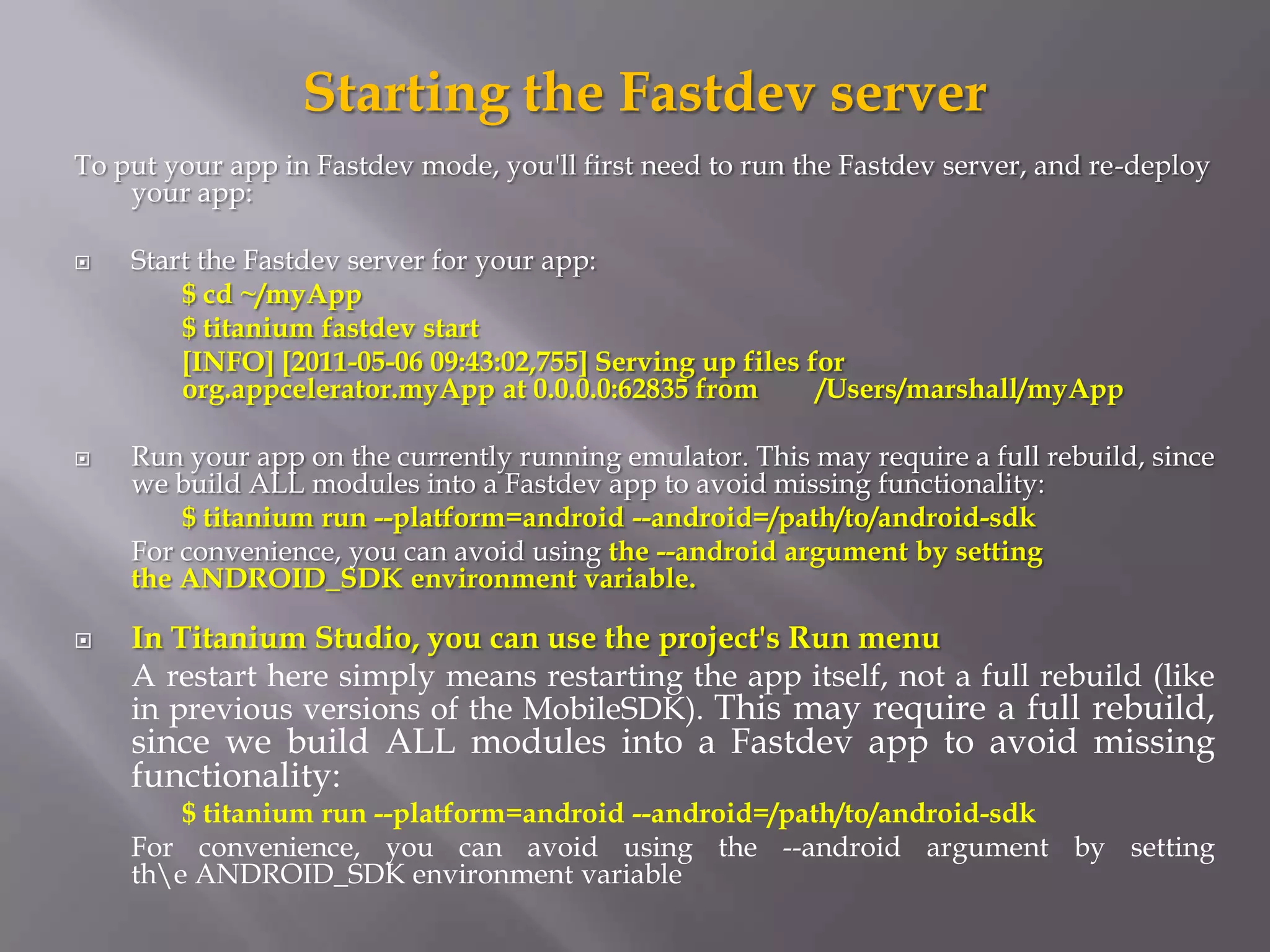 Starting the Fastdev server
To put your app in Fastdev mode, you'll first need to run the Fastdev server, and re-deploy
    your app:

   Start the Fastdev server for your app:
        $ cd ~/myApp
        $ titanium fastdev start
        [INFO] [2011-05-06 09:43:02,755] Serving up files for
        org.appcelerator.myApp at 0.0.0.0:62835 from       /Users/marshall/myApp

   Run your app on the currently running emulator. This may require a full rebuild, since
    we build ALL modules into a Fastdev app to avoid missing functionality:
        $ titanium run --platform=android --android=/path/to/android-sdk
    For convenience, you can avoid using the --android argument by setting
    the ANDROID_SDK environment variable.

   In Titanium Studio, you can use the project's Run menu
    A restart here simply means restarting the app itself, not a full rebuild (like
    in previous versions of the MobileSDK). This may require a full rebuild,
    since we build ALL modules into a Fastdev app to avoid missing
    functionality:
        $ titanium run --platform=android --android=/path/to/android-sdk
    For convenience, you can avoid using the --android argument by setting
    the ANDROID_SDK environment variable
 
