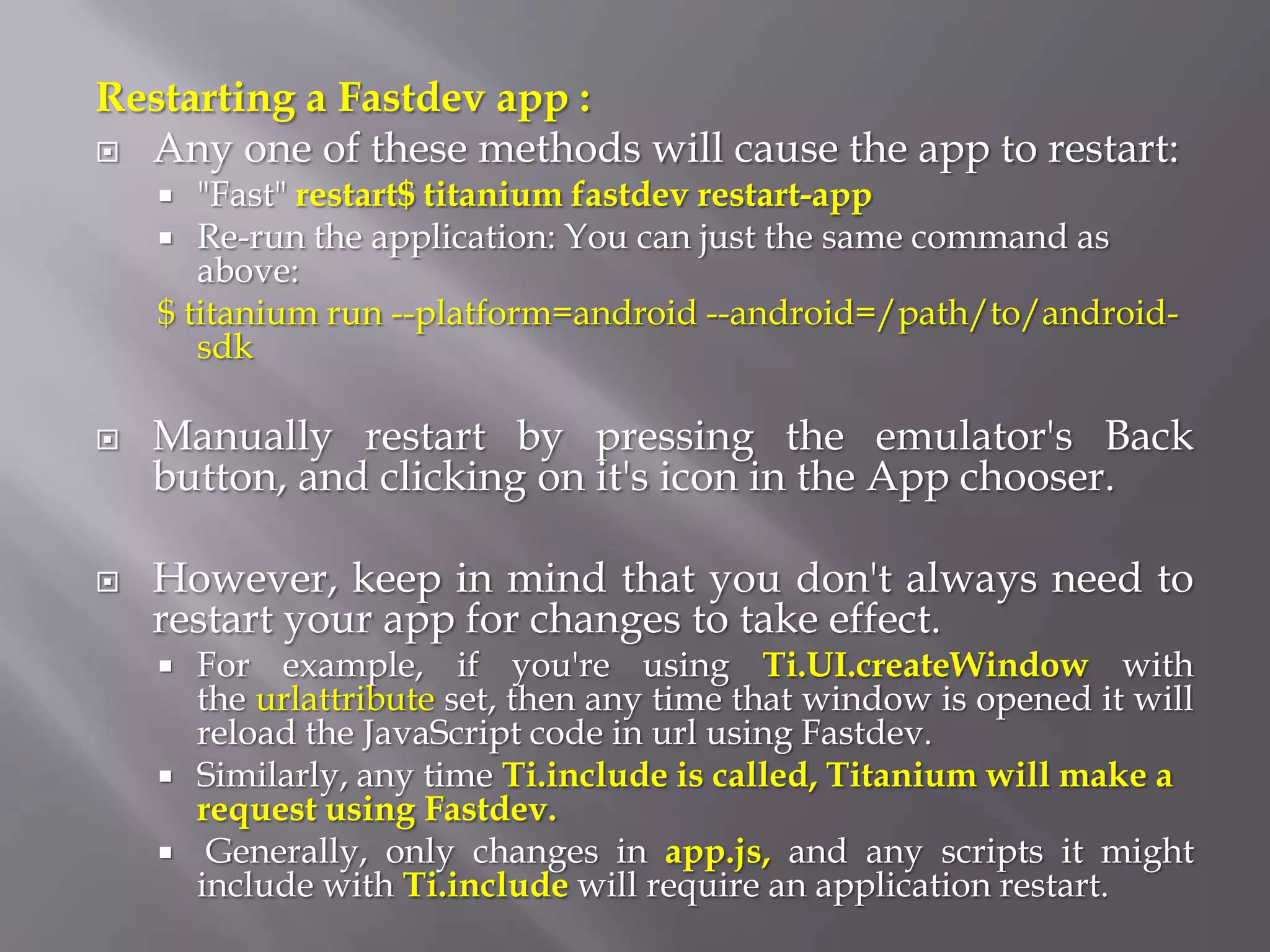Restarting a Fastdev app :
 Any one of these methods will cause the app to restart:
      "Fast" restart$ titanium fastdev restart-app
     Re-run the application: You can just the same command as
       above:
    $ titanium run --platform=android --android=/path/to/android-
       sdk

   Manually restart by pressing the emulator's Back
    button, and clicking on it's icon in the App chooser.

   However, keep in mind that you don't always need to
    restart your app for changes to take effect.
       For example, if you're using Ti.UI.createWindow with
        the urlattribute set, then any time that window is opened it will
        reload the JavaScript code in url using Fastdev.
       Similarly, any time Ti.include is called, Titanium will make a
        request using Fastdev.
        Generally, only changes in app.js, and any scripts it might
        include with Ti.include will require an application restart.
 