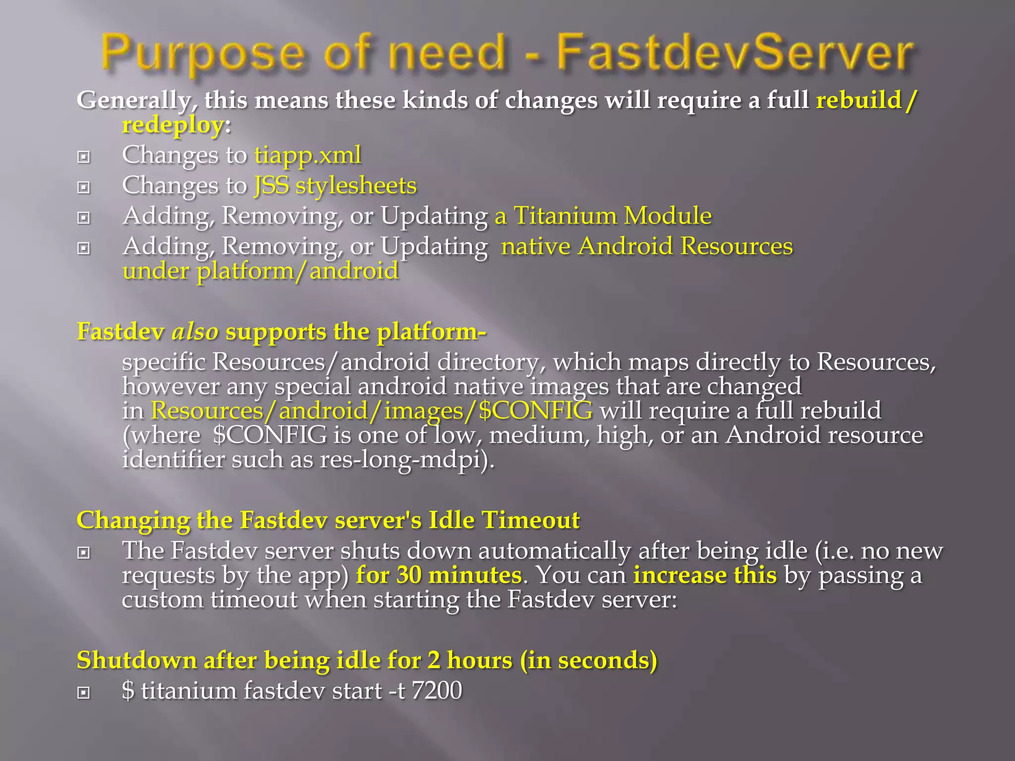 Generally, this means these kinds of changes will require a full rebuild /
   redeploy:
  Changes to tiapp.xml
  Changes to JSS stylesheets
  Adding, Removing, or Updating a Titanium Module
  Adding, Removing, or Updating native Android Resources
   under platform/android

Fastdev also supports the platform-
    specific Resources/android directory, which maps directly to Resources,
    however any special android native images that are changed
    in Resources/android/images/$CONFIG will require a full rebuild
    (where $CONFIG is one of low, medium, high, or an Android resource
    identifier such as res-long-mdpi).

Changing the Fastdev server's Idle Timeout
  The Fastdev server shuts down automatically after being idle (i.e. no new
   requests by the app) for 30 minutes. You can increase this by passing a
   custom timeout when starting the Fastdev server:

Shutdown after being idle for 2 hours (in seconds)
  $ titanium fastdev start -t 7200
 