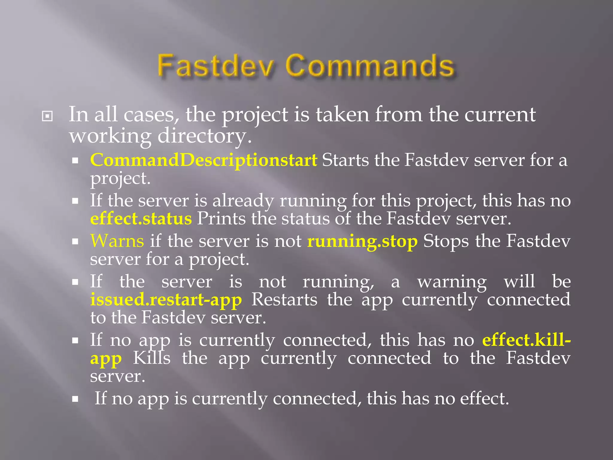    In all cases, the project is taken from the current
    working directory.
       CommandDescriptionstart Starts the Fastdev server for a
        project.
       If the server is already running for this project, this has no
        effect.status Prints the status of the Fastdev server.
       Warns if the server is not running.stop Stops the Fastdev
        server for a project.
       If the server is not running, a warning will be
        issued.restart-app Restarts the app currently connected
        to the Fastdev server.
       If no app is currently connected, this has no effect.kill-
        app Kills the app currently connected to the Fastdev
        server.
        If no app is currently connected, this has no effect.
 