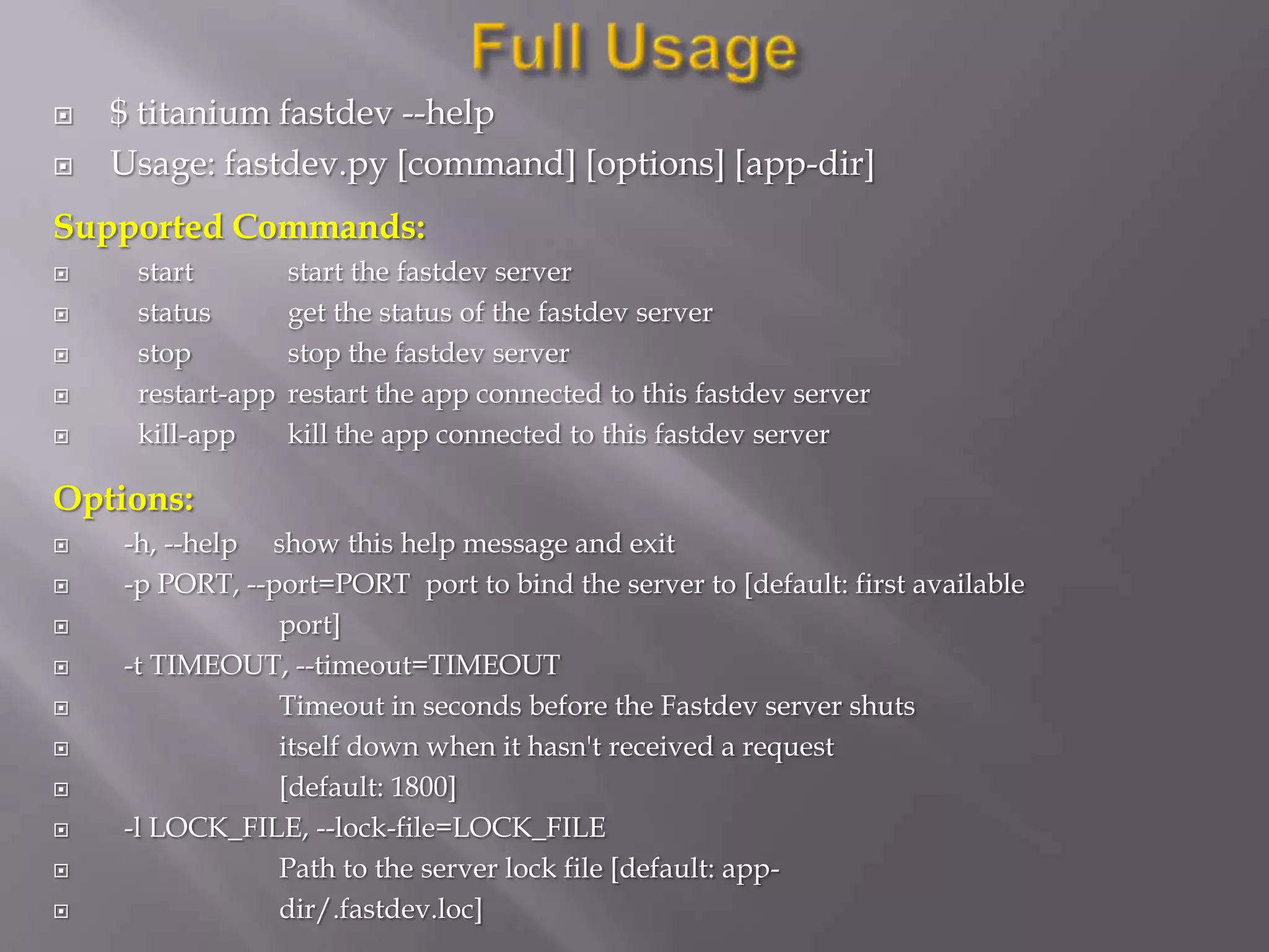    $ titanium fastdev --help
   Usage: fastdev.py [command] [options] [app-dir]
Supported Commands:
    start         start the fastdev server
    status        get the status of the fastdev server
    stop          stop the fastdev server
    restart-app   restart the app connected to this fastdev server
    kill-app      kill the app connected to this fastdev server

Options:
   -h, --help show this help message and exit
   -p PORT, --port=PORT port to bind the server to [default: first available
               port]
   -t TIMEOUT, --timeout=TIMEOUT
               Timeout in seconds before the Fastdev server shuts
               itself down when it hasn't received a request
               [default: 1800]
   -l LOCK_FILE, --lock-file=LOCK_FILE
               Path to the server lock file [default: app-
               dir/.fastdev.loc]
 