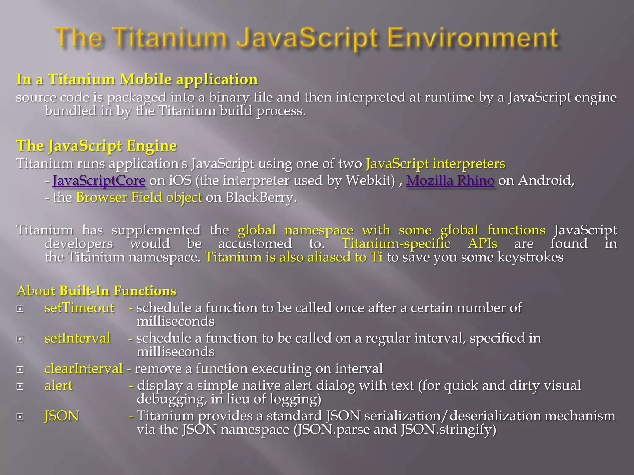 In a Titanium Mobile application
source code is packaged into a binary file and then interpreted at runtime by a JavaScript engine
    bundled in by the Titanium build process.

The JavaScript Engine
Titanium runs application's JavaScript using one of two JavaScript interpreters
     - JavaScriptCore on iOS (the interpreter used by Webkit) , Mozilla Rhino on Android,
     - the Browser Field object on BlackBerry.

Titanium has supplemented the global namespace with some global functions JavaScript
     developers would be accustomed to. Titanium-specific APIs are found in
     the Titanium namespace. Titanium is also aliased to Ti to save you some keystrokes

About Built-In Functions
  setTimeout - schedule a function to be called once after a certain number of
                   milliseconds
  setInterval - schedule a function to be called on a regular interval, specified in
                   milliseconds
  clearInterval - remove a function executing on interval
  alert         - display a simple native alert dialog with text (for quick and dirty visual
                   debugging, in lieu of logging)
  JSON          - Titanium provides a standard JSON serialization/deserialization mechanism
                   via the JSON namespace (JSON.parse and JSON.stringify)
 