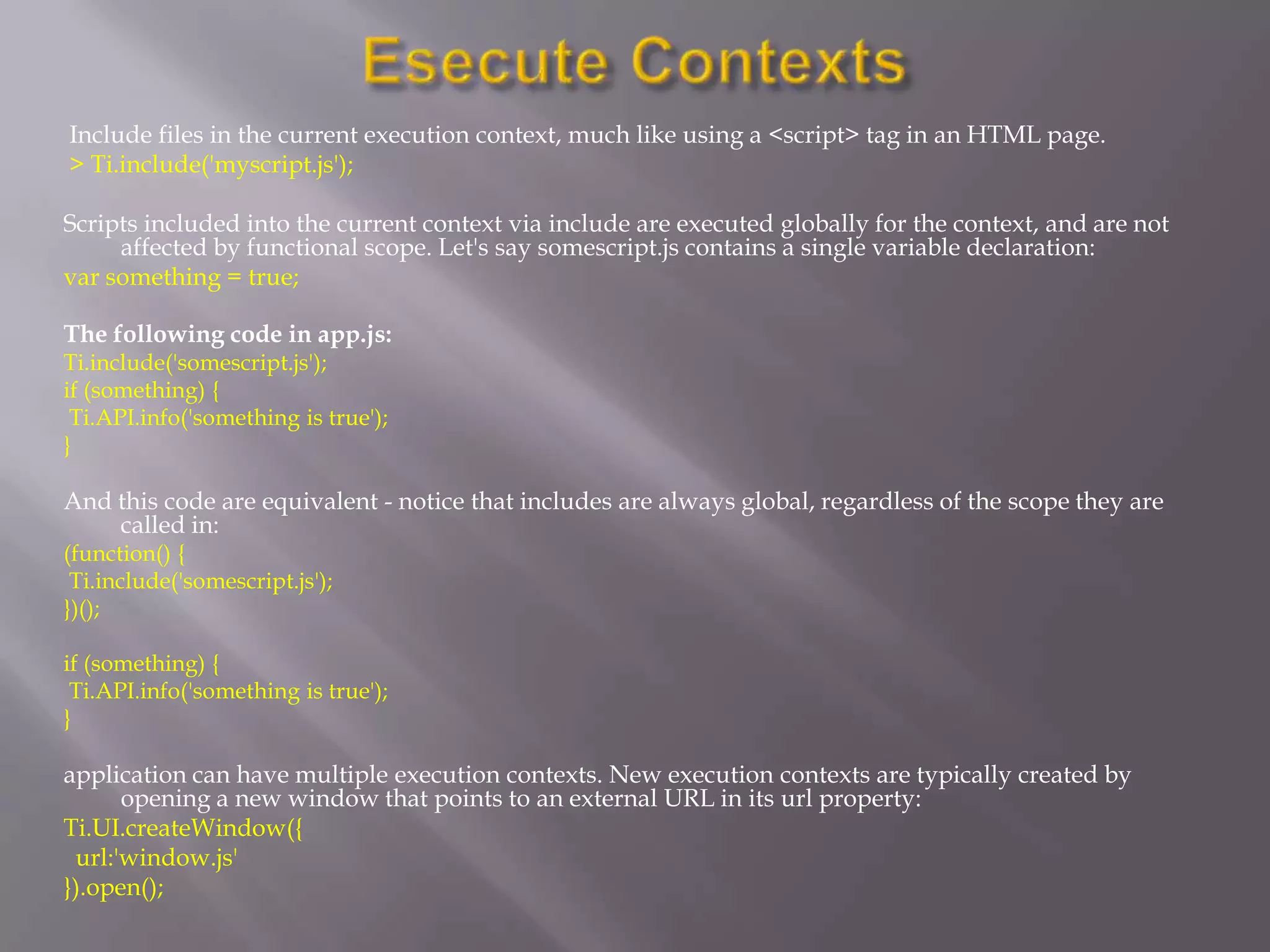 Include files in the current execution context, much like using a <script> tag in an HTML page.
> Ti.include('myscript.js');

Scripts included into the current context via include are executed globally for the context, and are not
     affected by functional scope. Let's say somescript.js contains a single variable declaration:
var something = true;

The following code in app.js:
Ti.include('somescript.js');
if (something) {
 Ti.API.info('something is true');
}

And this code are equivalent - notice that includes are always global, regardless of the scope they are
    called in:
(function() {
 Ti.include('somescript.js');
})();

if (something) {
 Ti.API.info('something is true');
}

application can have multiple execution contexts. New execution contexts are typically created by
      opening a new window that points to an external URL in its url property:
Ti.UI.createWindow({
 url:'window.js'
}).open();
 