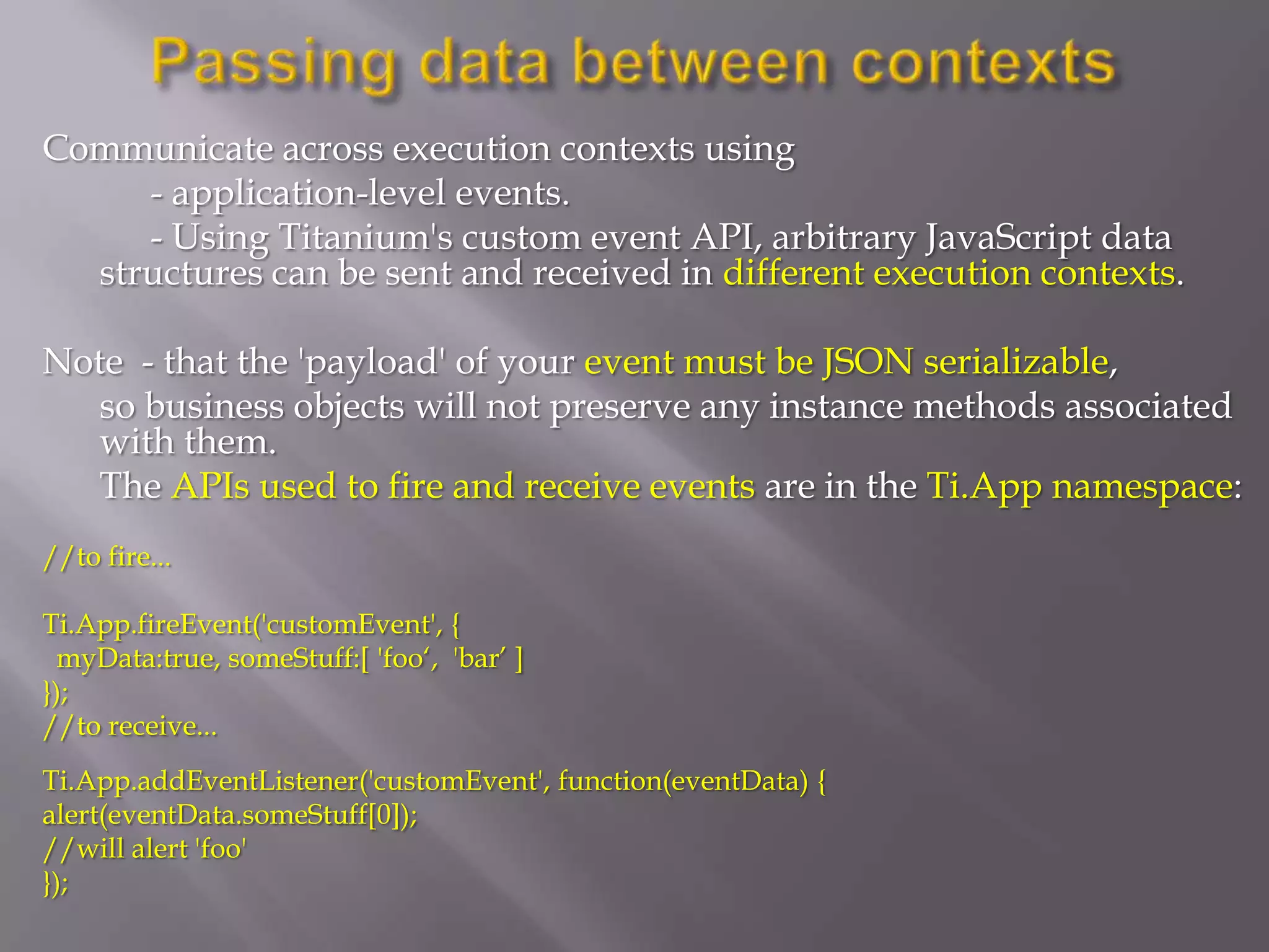 Communicate across execution contexts using
     - application-level events.
     - Using Titanium's custom event API, arbitrary JavaScript data
  structures can be sent and received in different execution contexts.

Note - that the 'payload' of your event must be JSON serializable,
   so business objects will not preserve any instance methods associated
   with them.
   The APIs used to fire and receive events are in the Ti.App namespace:
//to fire...

Ti.App.fireEvent('customEvent', {
  myData:true, someStuff:[ 'foo‘, 'bar’ ]
});
//to receive...
Ti.App.addEventListener('customEvent', function(eventData) {
alert(eventData.someStuff[0]);
//will alert 'foo'
});
 