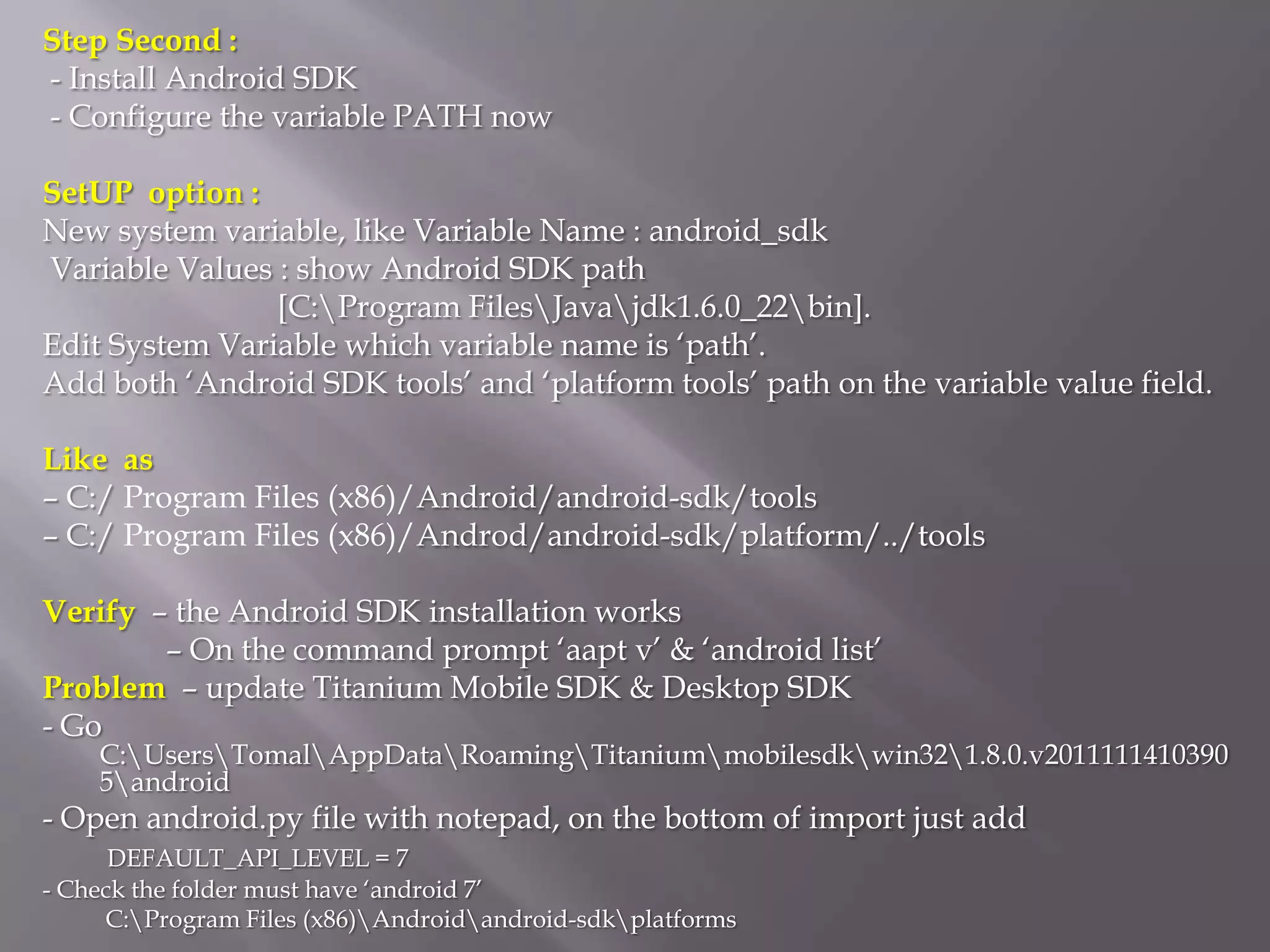 Step Second :
- Install Android SDK
- Configure the variable PATH now

SetUP option :
New system variable, like Variable Name : android_sdk
Variable Values : show Android SDK path
                [C:Program FilesJavajdk1.6.0_22bin].
Edit System Variable which variable name is ‘path’.
Add both ‘Android SDK tools’ and ‘platform tools’ path on the variable value field.

Like as
– C:/ Program Files (x86)/Android/android-sdk/tools
– C:/ Program Files (x86)/Androd/android-sdk/platform/../tools

Verify – the Android SDK installation works
        – On the command prompt ‘aapt v’ & ‘android list’
Problem – update Titanium Mobile SDK & Desktop SDK
- Go
    C:UsersTomalAppDataRoamingTitaniummobilesdkwin321.8.0.v2011111410390
    5android
- Open android.py file with notepad, on the bottom of import just add
      DEFAULT_API_LEVEL = 7
- Check the folder must have ‘android 7’
     C:Program Files (x86)Androidandroid-sdkplatforms
 