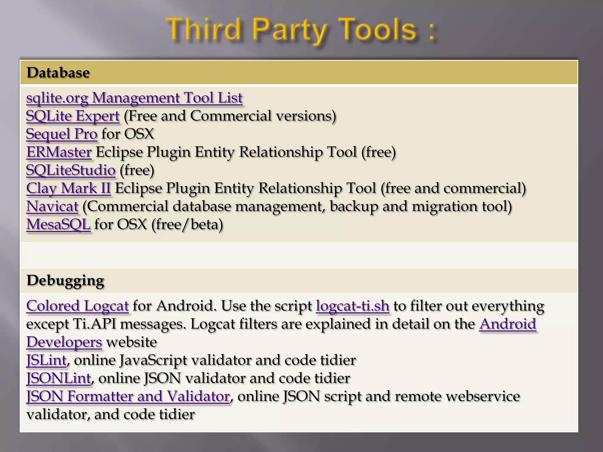 Database
sqlite.org Management Tool List
SQLite Expert (Free and Commercial versions)
Sequel Pro for OSX
ERMaster Eclipse Plugin Entity Relationship Tool (free)
SQLiteStudio (free)
Clay Mark II Eclipse Plugin Entity Relationship Tool (free and commercial)
Navicat (Commercial database management, backup and migration tool)
MesaSQL for OSX (free/beta)


Debugging
Colored Logcat for Android. Use the script logcat-ti.sh to filter out everything
except Ti.API messages. Logcat filters are explained in detail on the Android
Developers website
JSLint, online JavaScript validator and code tidier
JSONLint, online JSON validator and code tidier
JSON Formatter and Validator, online JSON script and remote webservice
validator, and code tidier
 