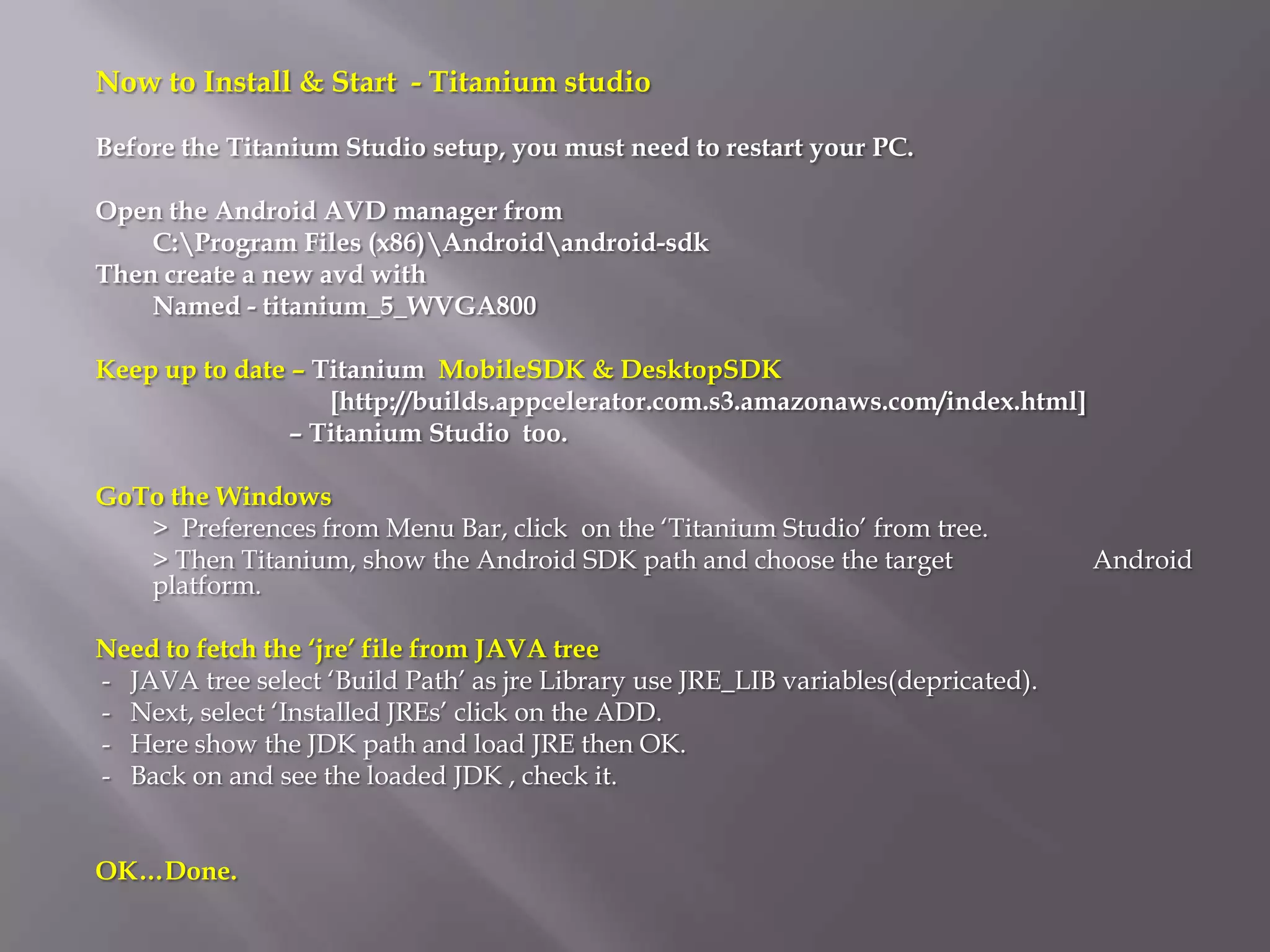 Now to Install & Start - Titanium studio

Before the Titanium Studio setup, you must need to restart your PC.

Open the Android AVD manager from
    C:Program Files (x86)Androidandroid-sdk
Then create a new avd with
    Named - titanium_5_WVGA800

Keep up to date – Titanium MobileSDK & DesktopSDK
                   [http://builds.appcelerator.com.s3.amazonaws.com/index.html]
                – Titanium Studio too.

GoTo the Windows
   > Preferences from Menu Bar, click on the ‘Titanium Studio’ from tree.
   > Then Titanium, show the Android SDK path and choose the target                 Android
   platform.

Need to fetch the ‘jre’ file from JAVA tree
- JAVA tree select ‘Build Path’ as jre Library use JRE_LIB variables(depricated).
- Next, select ‘Installed JREs’ click on the ADD.
- Here show the JDK path and load JRE then OK.
- Back on and see the loaded JDK , check it.


OK…Done.
 